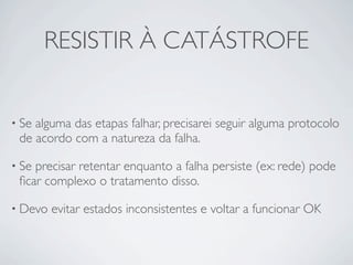 RESISTIR À CATÁSTROFE


• Sealguma das etapas falhar, precisarei seguir alguma protocolo
 de acordo com a natureza da falha.

• Seprecisar retentar enquanto a falha persiste (ex: rede) pode
 ﬁcar complexo o tratamento disso.

• Devo   evitar estados inconsistentes e voltar a funcionar OK
 