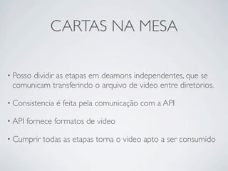 CARTAS NA MESA

• Posso
      dividir as etapas em deamons independentes, que se
 comunicam transferindo o arquivo de video entre diretorios.

• Consistencia   é feita pela comunicação com a API

• API   fornece formatos de video

• Cumprir   todas as etapas torna o video apto a ser consumido
 
