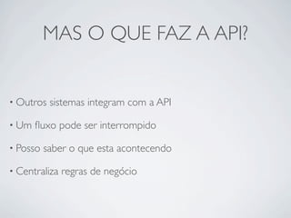 MAS O QUE FAZ A API?


• Outros   sistemas integram com a API

• Um   ﬂuxo pode ser interrompido

• Posso   saber o que esta acontecendo

• Centraliza   regras de negócio
 