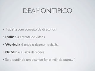 DEAMON TIPICO

• Trabalha   com conceito de diretorios

• Indir   é a entrada de videos

• Workdir      é onde o deamon trabalha

• Outdir     é a saída de videos

• Se   o outdir de um deamon for o Indir de outro... ?
 