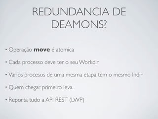 REDUNDANCIA DE
                DEAMONS?

• Operação    move é atomica

• Cada   processo deve ter o seu Workdir

• Varios   procesos de uma mesma etapa tem o mesmo Indir

• Quem     chegar primeiro leva.

• Reporta   tudo a API REST (LWP)
 