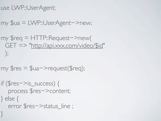 use LWP::UserAgent;

my $ua = LWP::UserAgent−>new;

my $req = HTTP::Request−>new(
 GET => "http://api.xxx.com/video/$id"
 );

my $res = $ua−>request($req);

if ($res−>is_success) {
    process $res−>content;
} else {
    error $res−>status_line ;
}
 