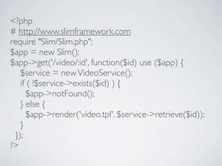 <?php
# http://www.slimframework.com
require "Slim/Slim.php";
$app = new Slim();
$app->get('/video/:id', function($id) use ($app) {
   $service = new VideoService();
   if ( !$service->exists($id) ) {
     $app->notFound();
   } else {
     $app->render('video.tpl', $service->retrieve($id));
   }
 });
?>
 