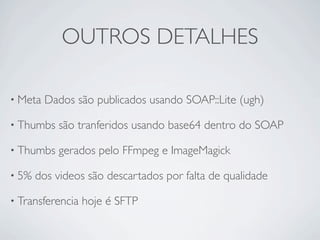 OUTROS DETALHES

• Meta   Dados são publicados usando SOAP::Lite (ugh)

• Thumbs   são tranferidos usando base64 dentro do SOAP

• Thumbs   gerados pelo FFmpeg e ImageMagick

• 5%   dos videos são descartados por falta de qualidade

• Transferencia   hoje é SFTP
 