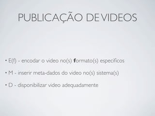 PUBLICAÇÃO DE VIDEOS


• E(f)   - encodar o video no(s) formato(s) especiﬁcos

•M   - inserir meta-dados do video no(s) sistema(s)

•D   - disponibilizar video adequadamente
 