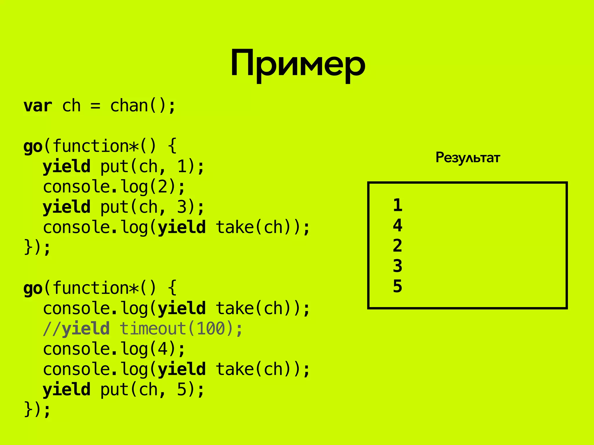 var ch = chan();
go(function*() {
yield put(ch, 1);
console.log(2);
yield put(ch, 3);
console.log(yield take(ch));
});
go(function*() {
console.log(yield take(ch));
//yield timeout(100);
console.log(4);
console.log(yield take(ch));
yield put(ch, 5);
});
Пример
1
4
2
3
5
Результат
 