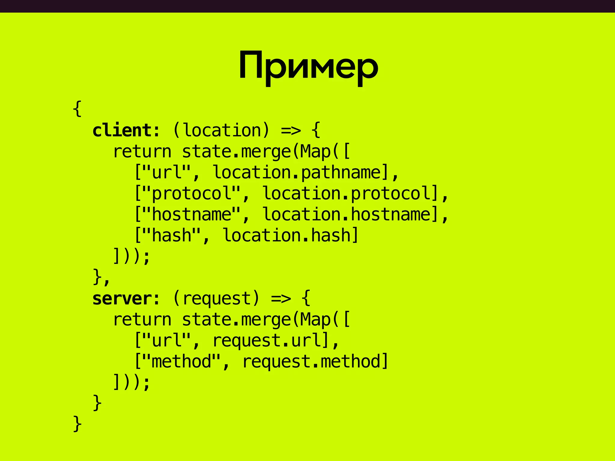 Пример
{
client: (location) => {
return state.merge(Map([
["url", location.pathname],
["protocol", location.protocol],
["hostname", location.hostname],
["hash", location.hash]
]));
},
server: (request) => {
return state.merge(Map([
["url", request.url],
["method", request.method]
]));
}
}
 