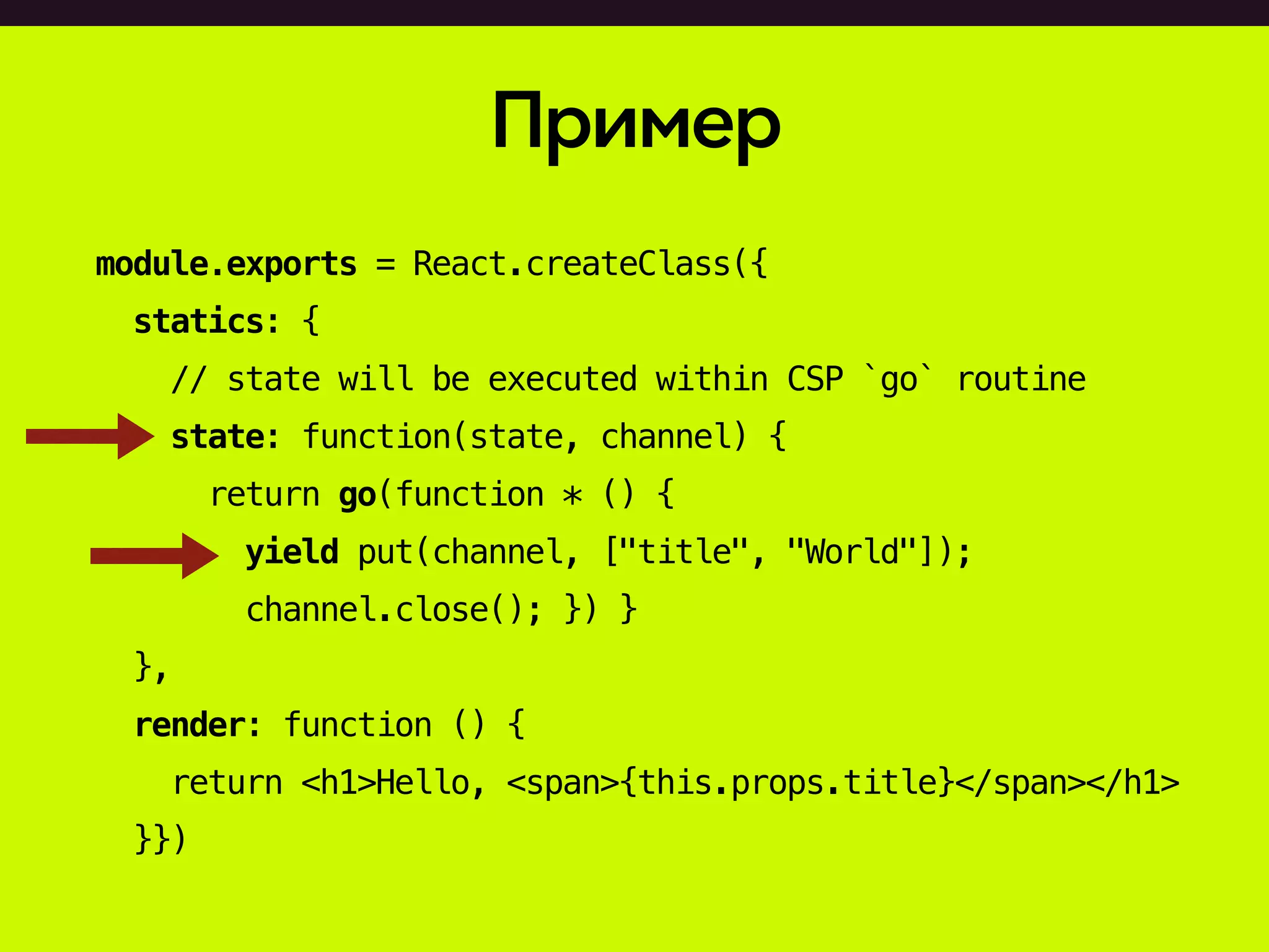 Пример
module.exports = React.createClass({
statics: {
// state will be executed within CSP `go` routine
state: function(state, channel) {
return go(function * () {
yield put(channel, ["title", "World"]);
channel.close(); }) }
},
render: function () {
return <h1>Hello, <span>{this.props.title}</span></h1>
}})
 