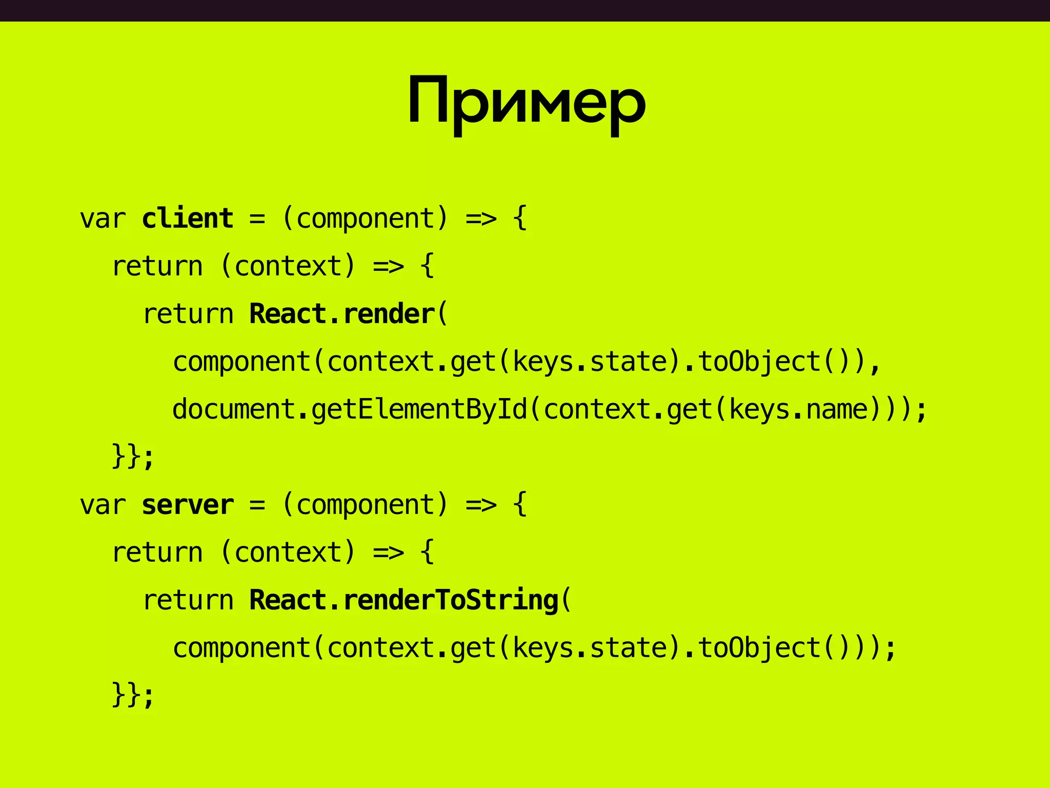 Пример
var client = (component) => {
return (context) => {
return React.render(
component(context.get(keys.state).toObject()),
document.getElementById(context.get(keys.name)));
}};
var server = (component) => {
return (context) => {
return React.renderToString(
component(context.get(keys.state).toObject()));
}};
 