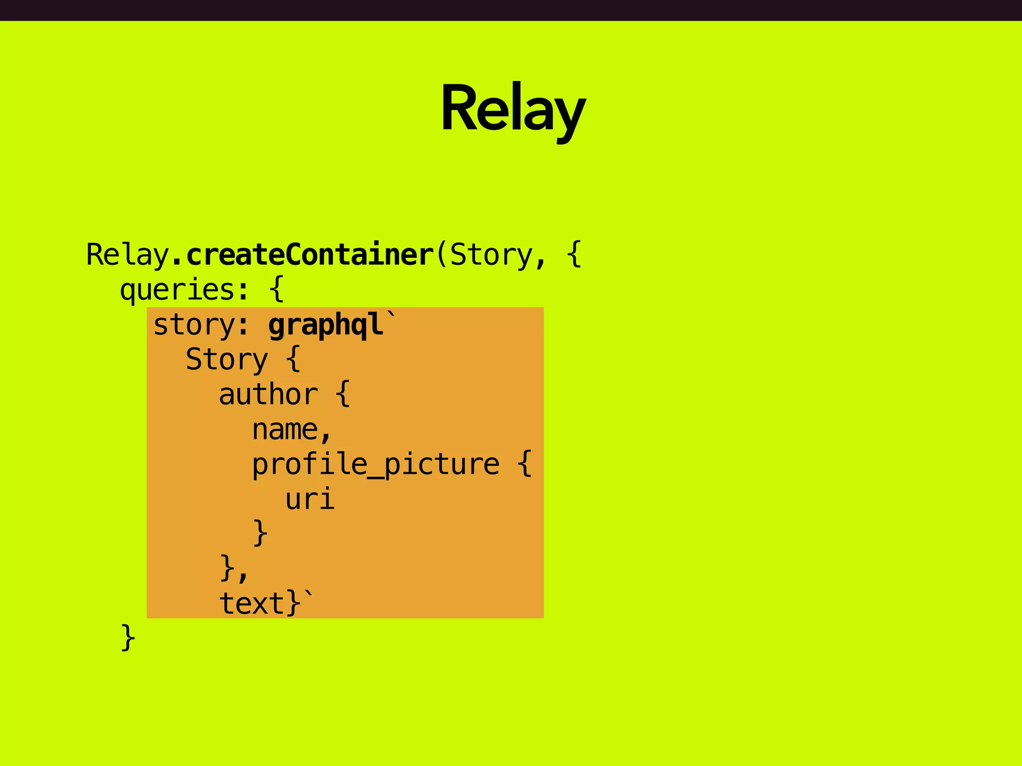 Relay
Relay.createContainer(Story, {
queries: {
story: graphql`
Story {
author {
name,
profile_picture {
uri
}
},
text}`
}
 