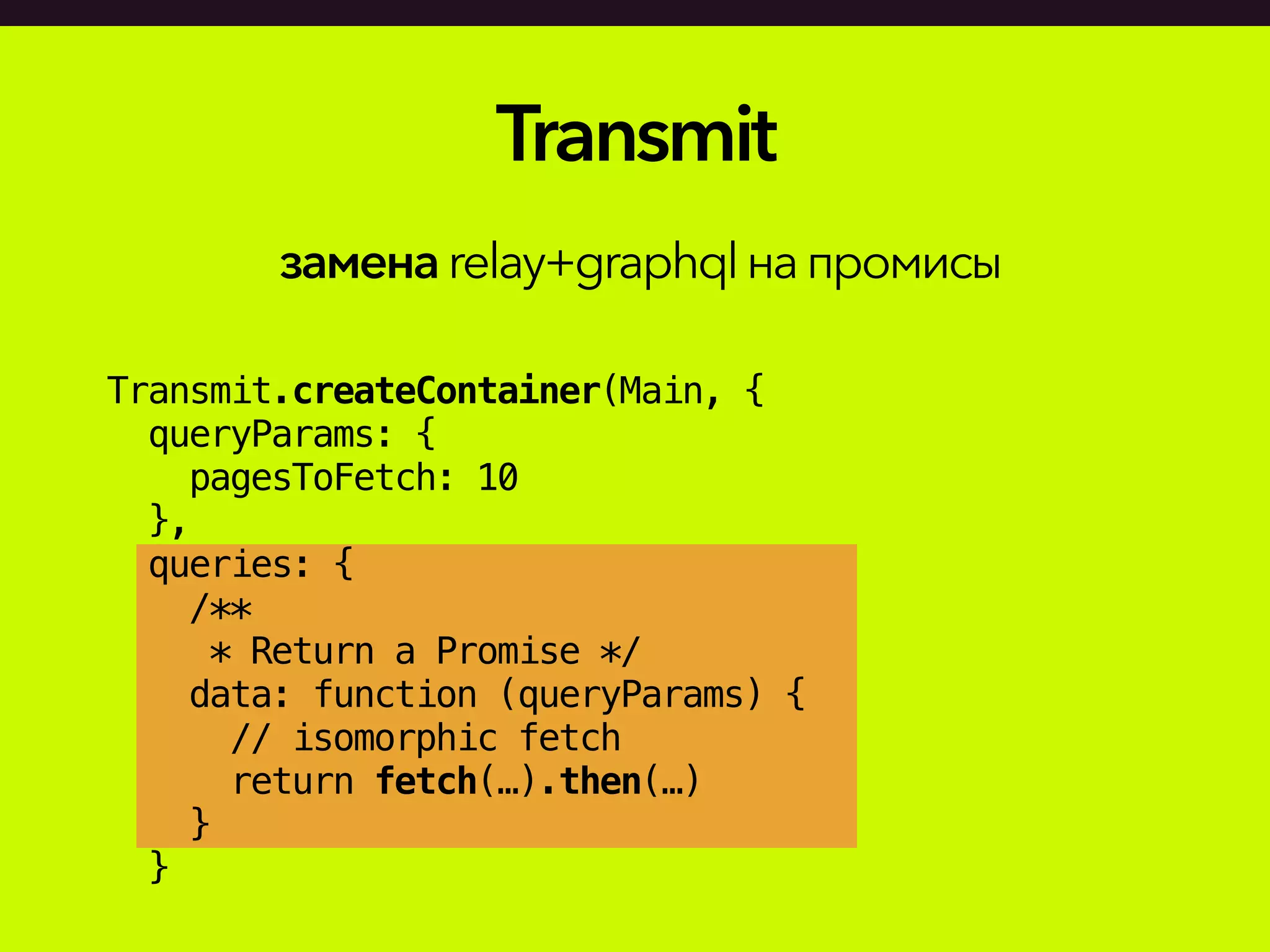Transmit.createContainer(Main, {
queryParams: {
pagesToFetch: 10
},
queries: {
/**
* Return a Promise */
data: function (queryParams) {
// isomorphic fetch
return fetch(…).then(…)
}
}
Transmit
заменаrelay+graphqlнапромисы
 