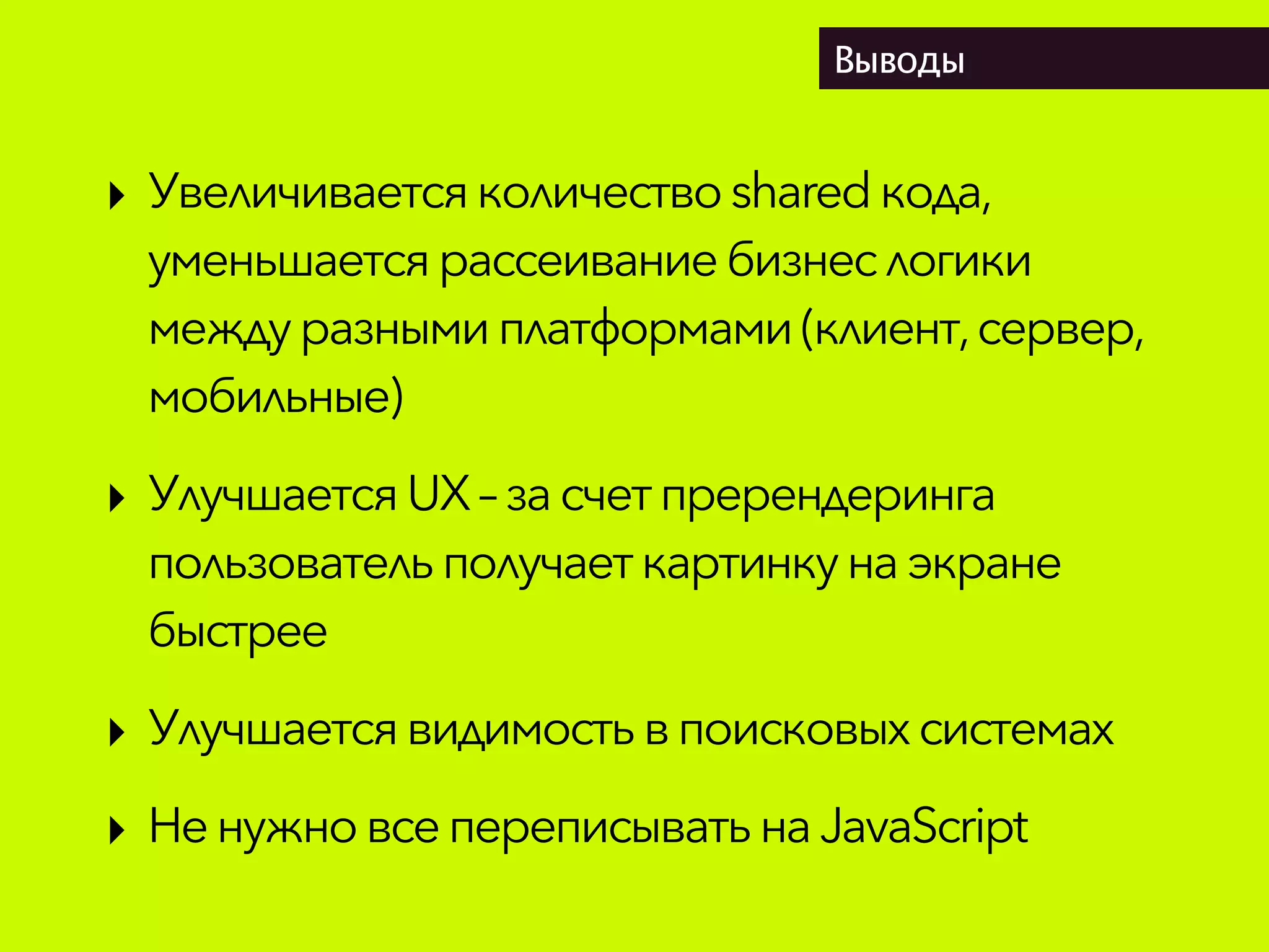 Выводы
‣ Увеличиваетсяколичествоsharedкода,
уменьшаетсярассеивание бизнеслогики
междуразнымиплатформами(клиент,сервер,
мобильные)
‣ УлучшаетсяUX– засчет пререндеринга
пользовательполучаеткартинкунаэкране
быстрее
‣ Улучшаетсявидимостьвпоисковыхсистемах
‣ НенужновсепереписыватьнаJavaScript
 