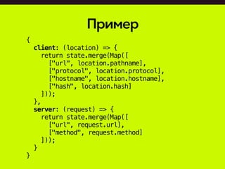 Пример
{
client: (location) => {
return state.merge(Map([
["url", location.pathname],
["protocol", location.protocol],
["hostname", location.hostname],
["hash", location.hash]
]));
},
server: (request) => {
return state.merge(Map([
["url", request.url],
["method", request.method]
]));
}
}
 