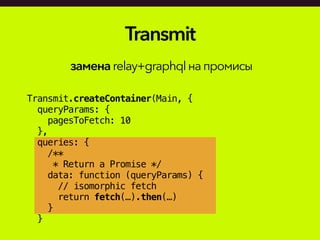 Transmit.createContainer(Main, {
queryParams: {
pagesToFetch: 10
},
queries: {
/**
* Return a Promise */
data: function (queryParams) {
// isomorphic fetch
return fetch(…).then(…)
}
}
Transmit
заменаrelay+graphqlнапромисы
 