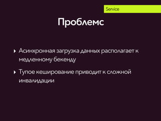 Service
‣ Асинхронная загрузкаданныхрасполагаетк
медленномубекенду
‣ Тупоекешированиеприводитксложной
инвалидации
Проблемс
 