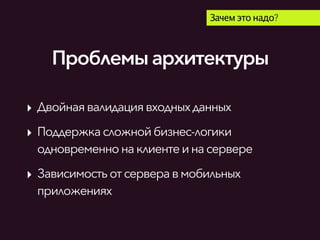 Проблемыархитектуры
Зачем это надо?
‣ Двойнаявалидациявходныхданных
‣ Поддержкасложнойбизнес-логики
одновременнонаклиентеинасервере
‣ Зависимость отсерверавмобильных
приложениях
 
