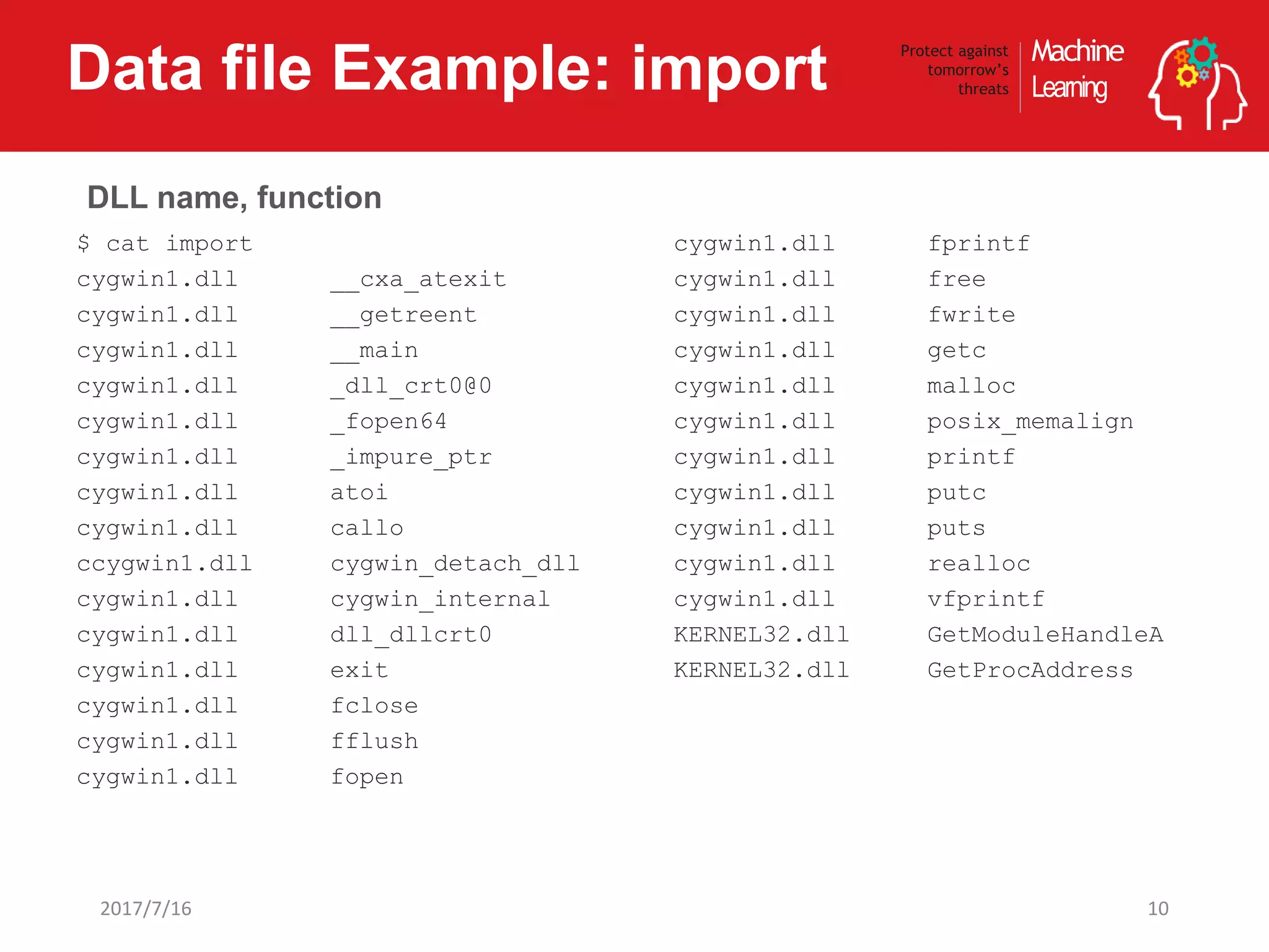 Machine
Learning
Protect against
tomorrow’s
threatsData file Example: import
102017/7/16
$ cat import
cygwin1.dll __cxa_atexit
cygwin1.dll __getreent
cygwin1.dll __main
cygwin1.dll _dll_crt0@0
cygwin1.dll _fopen64
cygwin1.dll _impure_ptr
cygwin1.dll atoi
cygwin1.dll callo
ccygwin1.dll cygwin_detach_dll
cygwin1.dll cygwin_internal
cygwin1.dll dll_dllcrt0
cygwin1.dll exit
cygwin1.dll fclose
cygwin1.dll fflush
cygwin1.dll fopen
cygwin1.dll fprintf
cygwin1.dll free
cygwin1.dll fwrite
cygwin1.dll getc
cygwin1.dll malloc
cygwin1.dll posix_memalign
cygwin1.dll printf
cygwin1.dll putc
cygwin1.dll puts
cygwin1.dll realloc
cygwin1.dll vfprintf
KERNEL32.dll GetModuleHandleA
KERNEL32.dll GetProcAddress
DLL name, function
 
