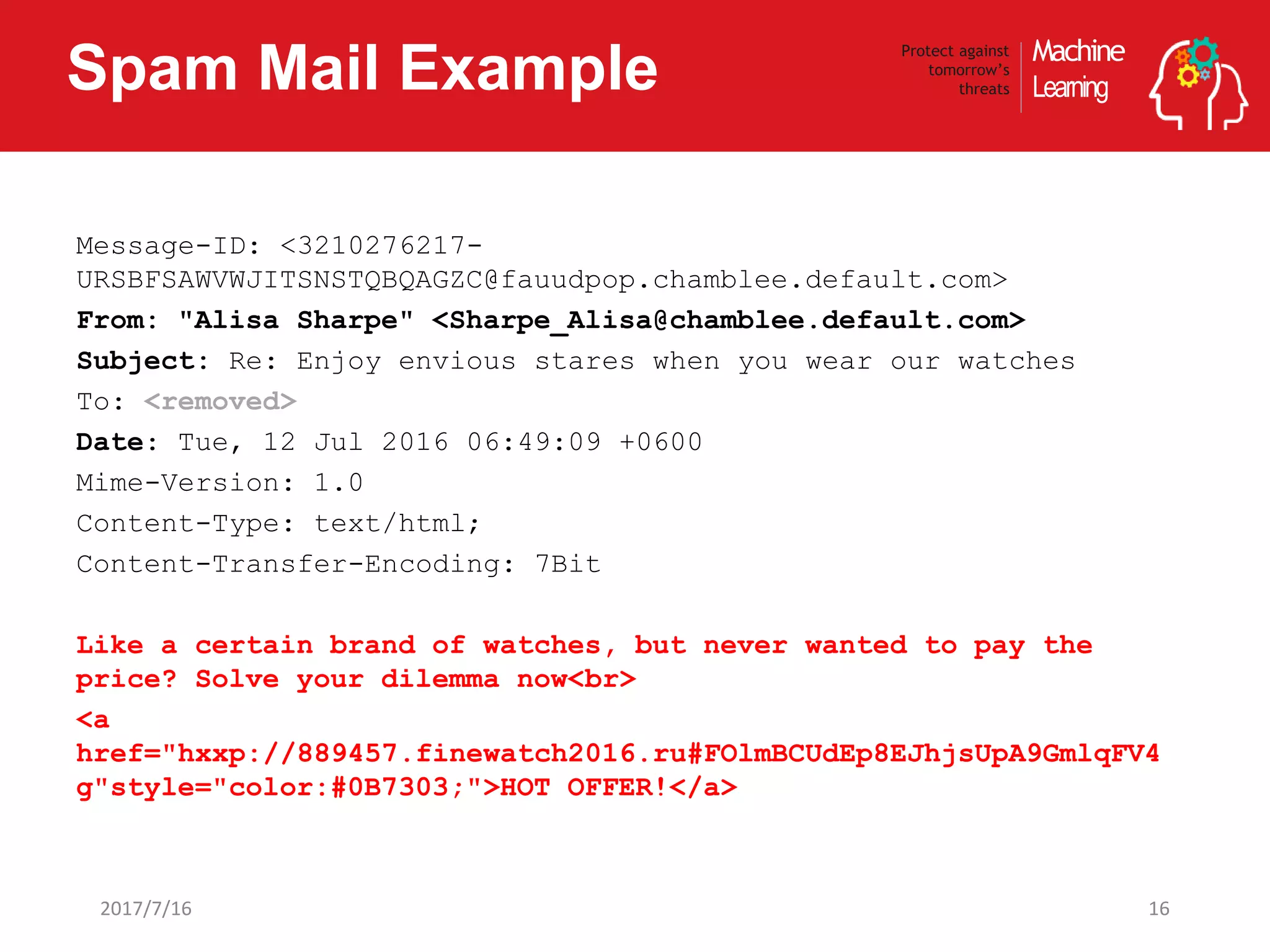 Machine
Learning
Protect against
tomorrow’s
threatsSpam Mail Example
162017/7/16
Message-ID: <3210276217-
URSBFSAWVWJITSNSTQBQAGZC@fauudpop.chamblee.default.com>
From: "Alisa Sharpe" <Sharpe_Alisa@chamblee.default.com>
Subject: Re: Enjoy envious stares when you wear our watches
To: <removed>
Date: Tue, 12 Jul 2016 06:49:09 +0600
Mime-Version: 1.0
Content-Type: text/html;
Content-Transfer-Encoding: 7Bit
Like a certain brand of watches, but never wanted to pay the
price? Solve your dilemma now<br>
<a
href="hxxp://889457.finewatch2016.ru#FOlmBCUdEp8EJhjsUpA9GmlqFV4
g"style="color:#0B7303;">HOT OFFER!</a>
 