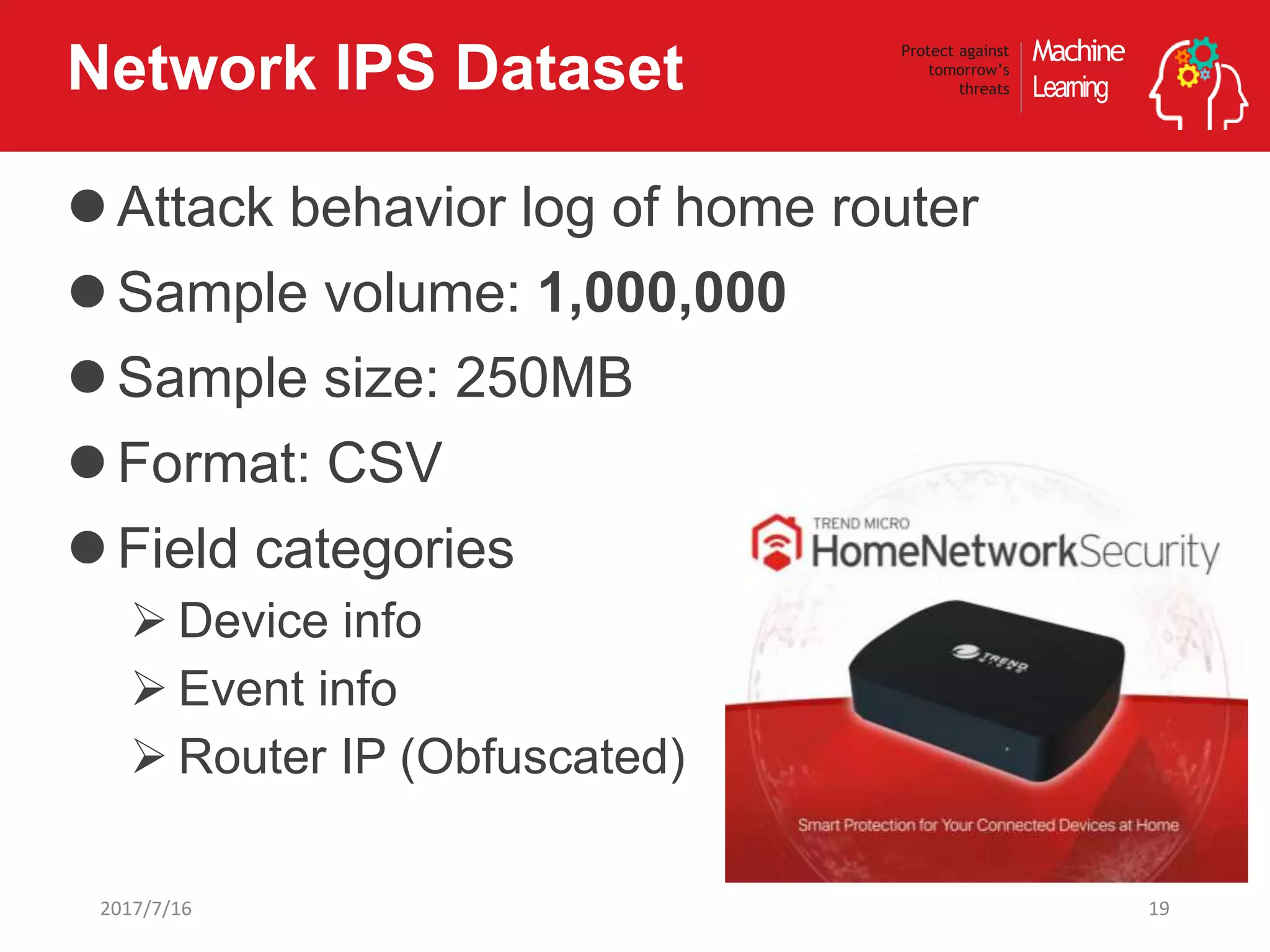 Machine
Learning
Protect against
tomorrow’s
threatsNetwork IPS Dataset
Attack behavior log of home router
Sample volume: 1,000,000
Sample size: 250MB
Format: CSV
Field categories
 Device info
 Event info
 Router IP (Obfuscated)
192017/7/16
 