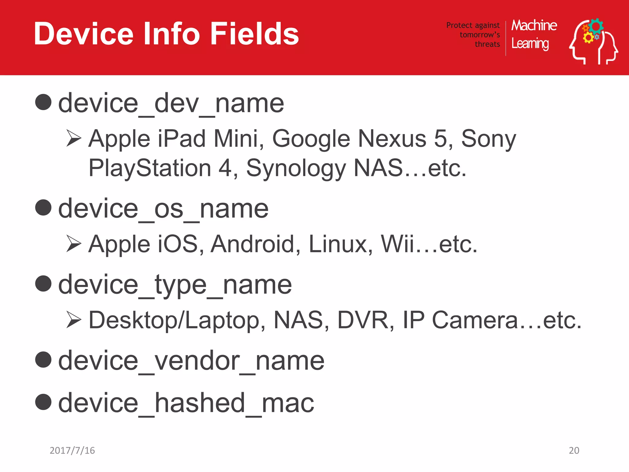 Machine
Learning
Protect against
tomorrow’s
threatsDevice Info Fields
device_dev_name
 Apple iPad Mini, Google Nexus 5, Sony
PlayStation 4, Synology NAS…etc.
device_os_name
 Apple iOS, Android, Linux, Wii…etc.
device_type_name
 Desktop/Laptop, NAS, DVR, IP Camera…etc.
device_vendor_name
device_hashed_mac
202017/7/16
 