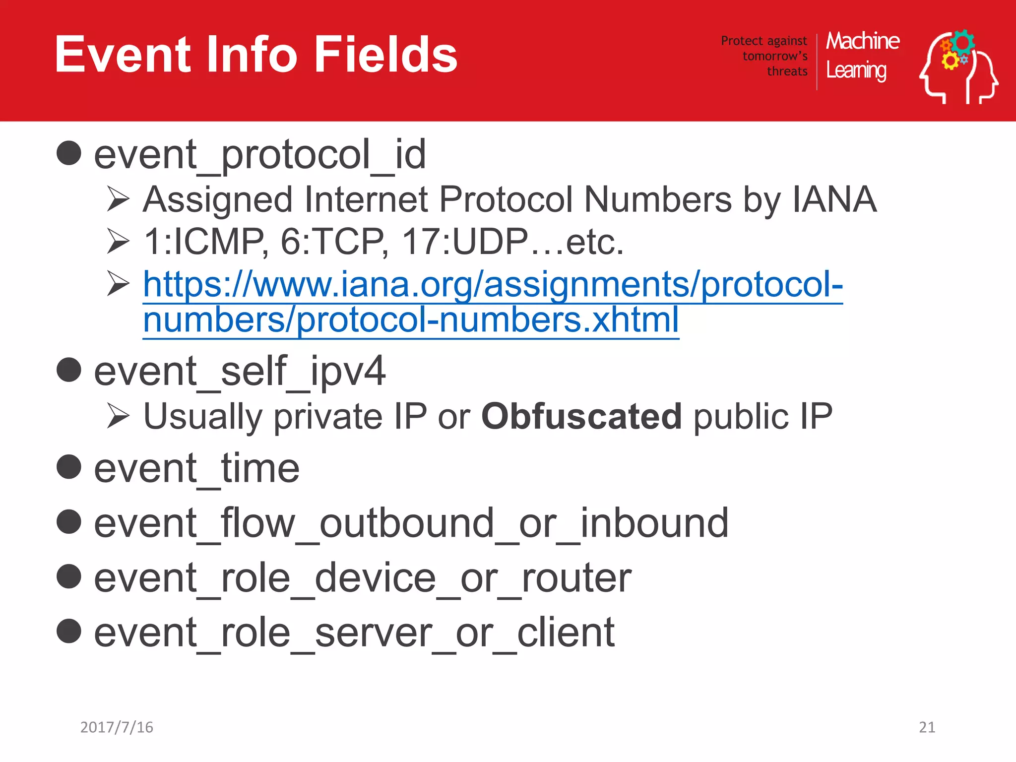 Machine
Learning
Protect against
tomorrow’s
threatsEvent Info Fields
 event_protocol_id
 Assigned Internet Protocol Numbers by IANA
 1:ICMP, 6:TCP, 17:UDP…etc.
 https://www.iana.org/assignments/protocol-
numbers/protocol-numbers.xhtml
 event_self_ipv4
 Usually private IP or Obfuscated public IP
 event_time
 event_flow_outbound_or_inbound
 event_role_device_or_router
 event_role_server_or_client
212017/7/16
 