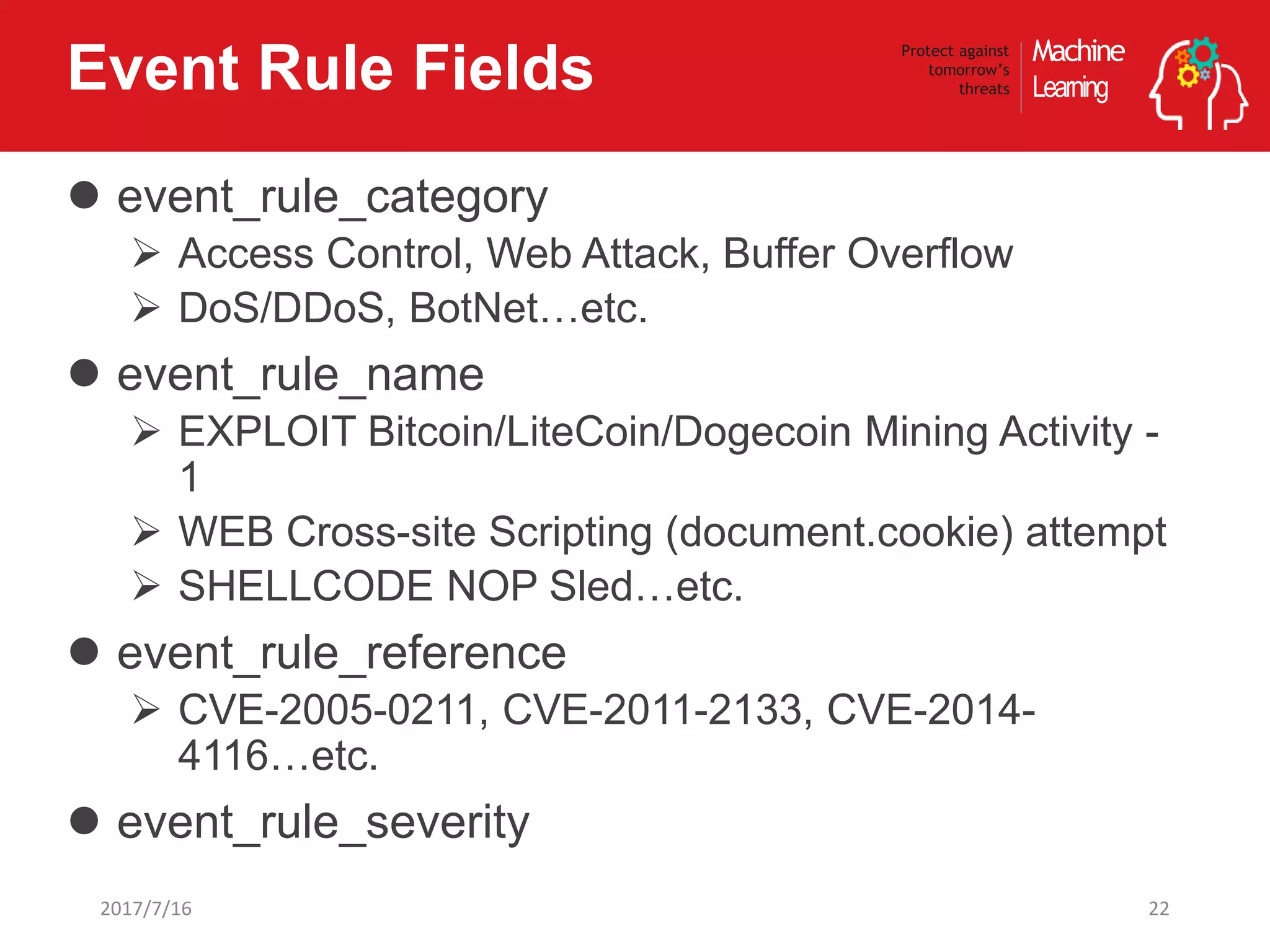Machine
Learning
Protect against
tomorrow’s
threatsEvent Rule Fields
 event_rule_category
 Access Control, Web Attack, Buffer Overflow
 DoS/DDoS, BotNet…etc.
 event_rule_name
 EXPLOIT Bitcoin/LiteCoin/Dogecoin Mining Activity -
1
 WEB Cross-site Scripting (document.cookie) attempt
 SHELLCODE NOP Sled…etc.
 event_rule_reference
 CVE-2005-0211, CVE-2011-2133, CVE-2014-
4116…etc.
 event_rule_severity
222017/7/16
 