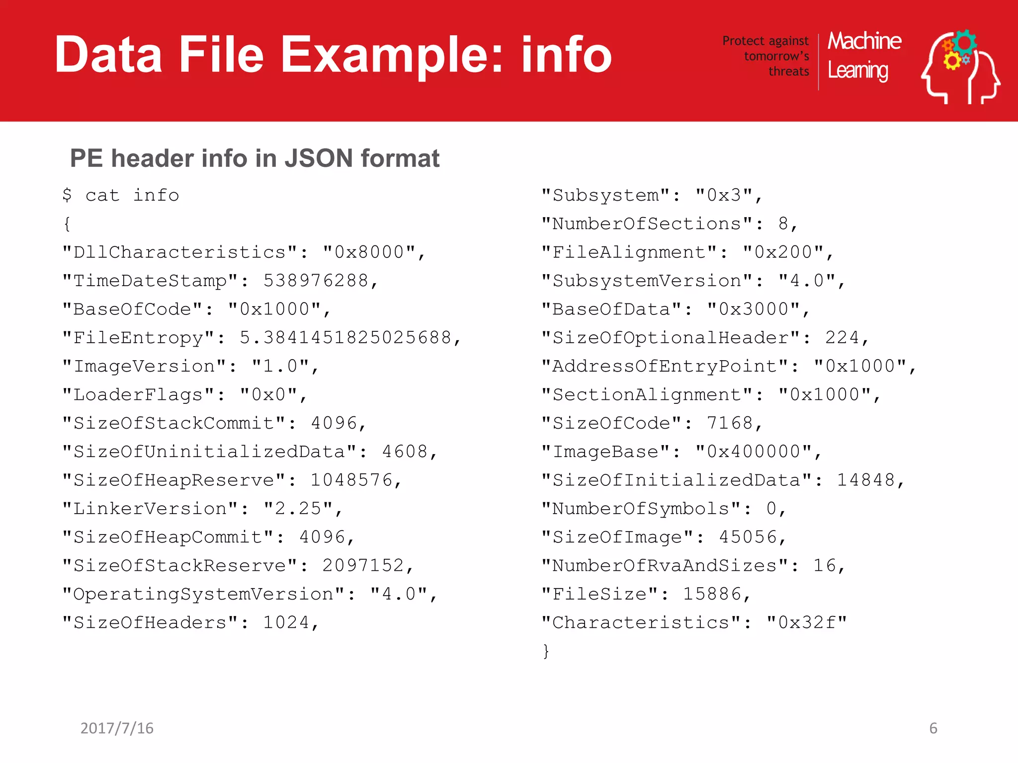Machine
Learning
Protect against
tomorrow’s
threatsData File Example: info
62017/7/16
$ cat info
{
"DllCharacteristics": "0x8000",
"TimeDateStamp": 538976288,
"BaseOfCode": "0x1000",
"FileEntropy": 5.3841451825025688,
"ImageVersion": "1.0",
"LoaderFlags": "0x0",
"SizeOfStackCommit": 4096,
"SizeOfUninitializedData": 4608,
"SizeOfHeapReserve": 1048576,
"LinkerVersion": "2.25",
"SizeOfHeapCommit": 4096,
"SizeOfStackReserve": 2097152,
"OperatingSystemVersion": "4.0",
"SizeOfHeaders": 1024,
"Subsystem": "0x3",
"NumberOfSections": 8,
"FileAlignment": "0x200",
"SubsystemVersion": "4.0",
"BaseOfData": "0x3000",
"SizeOfOptionalHeader": 224,
"AddressOfEntryPoint": "0x1000",
"SectionAlignment": "0x1000",
"SizeOfCode": 7168,
"ImageBase": "0x400000",
"SizeOfInitializedData": 14848,
"NumberOfSymbols": 0,
"SizeOfImage": 45056,
"NumberOfRvaAndSizes": 16,
"FileSize": 15886,
"Characteristics": "0x32f"
}
PE header info in JSON format
 