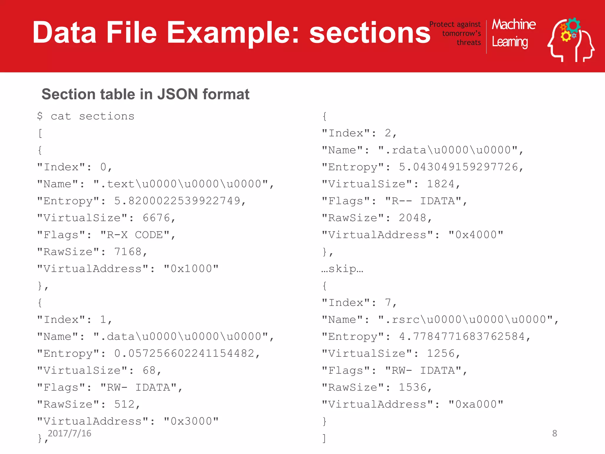 Machine
Learning
Protect against
tomorrow’s
threatsData File Example: sections
82017/7/16
$ cat sections
[
{
"Index": 0,
"Name": ".textu0000u0000u0000",
"Entropy": 5.8200022539922749,
"VirtualSize": 6676,
"Flags": "R-X CODE",
"RawSize": 7168,
"VirtualAddress": "0x1000"
},
{
"Index": 1,
"Name": ".datau0000u0000u0000",
"Entropy": 0.057256602241154482,
"VirtualSize": 68,
"Flags": "RW- IDATA",
"RawSize": 512,
"VirtualAddress": "0x3000"
},
{
"Index": 2,
"Name": ".rdatau0000u0000",
"Entropy": 5.043049159297726,
"VirtualSize": 1824,
"Flags": "R-- IDATA",
"RawSize": 2048,
"VirtualAddress": "0x4000"
},
…skip…
{
"Index": 7,
"Name": ".rsrcu0000u0000u0000",
"Entropy": 4.7784771683762584,
"VirtualSize": 1256,
"Flags": "RW- IDATA",
"RawSize": 1536,
"VirtualAddress": "0xa000"
}
]
Section table in JSON format
 