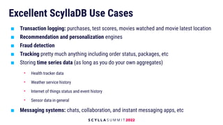 Excellent ScyllaDB Use Cases
■ Transaction logging: purchases, test scores, movies watched and movie latest location
■ Recommendation and personalization engines
■ Fraud detection
■ Tracking pretty much anything including order status, packages, etc
■ Storing time series data (as long as you do your own aggregates)
• Health tracker data
• Weather service history
• Internet of things status and event history
• Sensor data in general
■ Messaging systems: chats, collaboration, and instant messaging apps, etc
 