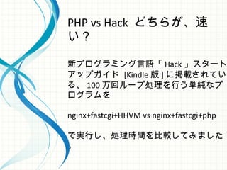 PHP vs Hack どちらが、速
い？
新プログラミング言語「 Hack 」スタート
 アップガイド [Kindle 版 ] に掲載されてい
る、 100 万回ループ処理を行う単純なプ
ログラムを
nginx+fastcgi+HHVM vs nginx+fastcgi+php
で実行し、処理時間を比較してみました
。
 