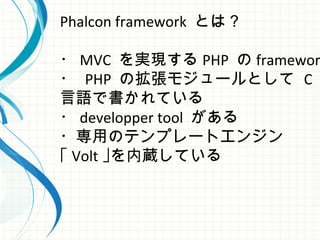 Phalcon framework とは？
・ MVC を実現する PHP の framewor
・ PHP の拡張モジュールとして C
言語で書かれている
・ developper tool がある
・専用のテンプレートエンジン
｢ Volt ｣を内蔵している
 