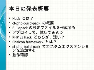本日の発表概要
• Hack とは？
• cf-php-build-pack の概要
• Buildpack の設定ファイルを作成する
• デプロイして、試してみよう
• PHP vs Hack どちらが、速い？
• Phalcon framework とは？
• cf-php-build-pack でカスタムエクステンショ
ンを追加する
• 動作確認
 
