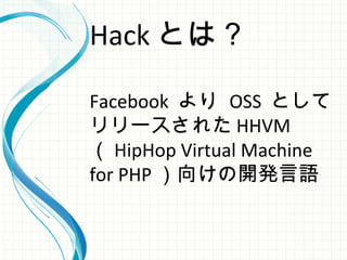 Hack とは？
Facebook より OSS として
リリースされた HHVM
（ HipHop Virtual Machine
for PHP ）向けの開発言語
 