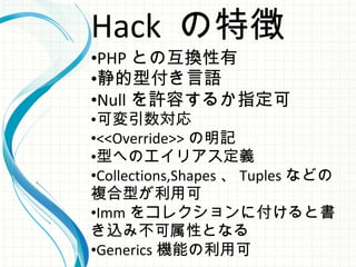 Hack の特徴
•PHP との互換性有
•静的型付き言語
•Null を許容するか指定可
•可変引数対応
•<<Override>> の明記
•型へのエイリアス定義
•Collections,Shapes 、 Tuples などの
複合型が利用可
•Imm をコレクションに付けると書
き込み不可属性となる
•Generics 機能の利用可
 