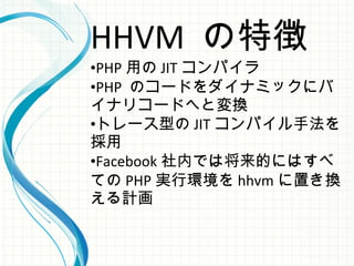 HHVM の特徴
•PHP 用の JIT コンパイラ
•PHP のコードをダイナミックにバ
イナリコードへと変換
•トレース型の JIT コンパイル手法を
採用
•Facebook 社内では将来的にはすべ
ての PHP 実行環境を hhvm に置き換
える計画
 