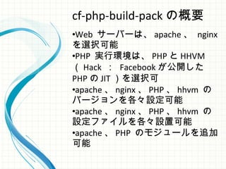 cf-php-build-pack の概要
•Web サーバーは、 apache 、 nginx
を選択可能
•PHP 実行環境は、 PHP と HHVM
（ Hack ： Facebook が公開した
PHP の JIT ）を選択可
•apache 、 nginx 、 PHP 、 hhvm の
バージョンを各々設定可能
•apache 、 nginx 、 PHP 、 hhvm の
設定ファイルを各々設置可能
•apache 、 PHP のモジュールを追加
可能
 