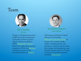 Team
Leonard Grayver
Legal Advisor
Technology and Venture Capital
Attorney at Greenberg,
Whitcombe, Takeuchi Gibson &
Grayver. He counsels middle-
market, emerging growth, and
startups in corporate and securities
laws, mergers and acquisitions, and
strategic business deals. In 15 years,
he has also founded six startups,
including Artec Group.
Ed Crawley
Advisor
Professor of Engineering systems
at MIT and serial entrepreneur.
Cofounder of Active Control
eXperts, (sold successfully in
2000), BioScale Inc., Dataxu
(Named the fifth fastest growing
company in 2012), and Ekotrope.
Currently, he serves as the
founding President of Skoltech.
 