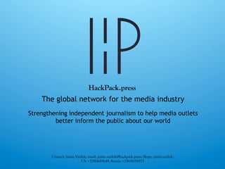 The global network for the media industry
Strengthening independent journalism to help media outlets
better inform the public about our world
Contact: Justin Varilek; email: justin.varilek@hackpack.press; Skype: justin.varilek;
US: +17814601649; Russia: +79651054975
HackPack.press
 