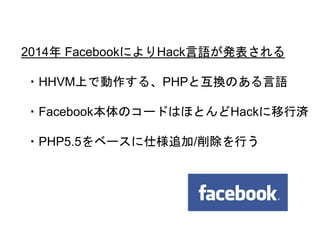 18
2014年 FacebookによりHack言語が発表される
・HHVM上で動作する、PHPと互換のある言語
・Facebook本体のコードはほとんどHackに移行済
・PHP5.5をベースに仕様追加/削除を行う
 