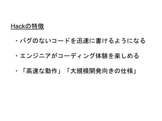 ・バグのないコードを迅速に書けるようになる
・エンジニアがコーディング体験を楽しめる
・「高速な動作」「大規模開発向きの仕様」
Hackの特徴
 