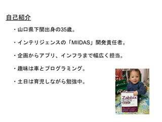 2
・山口県下関出身の35歳。
・インテリジェンスの「MIIDAS」開発責任者。
・企画からアプリ、インフラまで幅広く担当。
・趣味は車とプログラミング。
・土日は育児しながら勉強中。
自己紹介
 