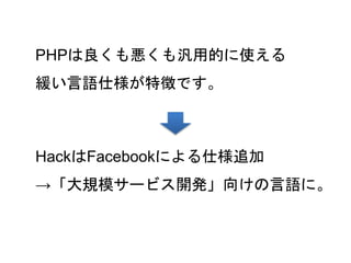 31
PHPは良くも悪くも汎用的に使える
緩い言語仕様が特徴です。
HackはFacebookによる仕様追加
→「大規模サービス開発」向けの言語に。
 
