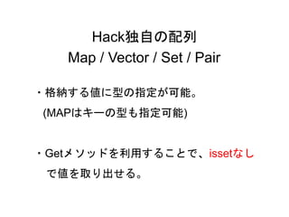 34
Hack独自の配列
Map / Vector / Set / Pair
・格納する値に型の指定が可能。
(MAPはキーの型も指定可能)
・Getメソッドを利用することで、issetなし
で値を取り出せる。
 