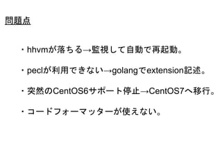 49
・hhvmが落ちる→監視して自動で再起動。
・peclが利用できない→golangでextension記述。
・突然のCentOS6サポート停止→CentOS7へ移行。
・コードフォーマッターが使えない。
問題点
 