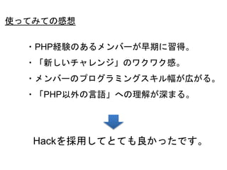 56
使ってみての感想
・PHP経験のあるメンバーが早期に習得。
・「新しいチャレンジ」のワクワク感。
・メンバーのプログラミングスキル幅が広がる。
・「PHP以外の言語」への理解が深まる。
Hackを採用してとても良かったです。
 