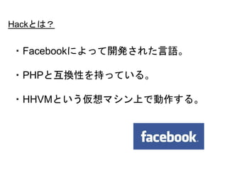 9
・Facebookによって開発された言語。
・PHPと互換性を持っている。
・HHVMという仮想マシン上で動作する。
Hackとは？
 