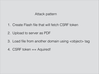 1. Create Flash ﬁle that will fetch CSRF token
2. Upload to server as PDF
3. Load ﬁle from another domain using <object> tag
4. CSRF token == Aquired!
Attack pattern
 