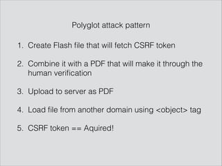 1. Create Flash ﬁle that will fetch CSRF token
2. Combine it with a PDF that will make it through the
human veriﬁcation
3. Upload to server as PDF
4. Load ﬁle from another domain using <object> tag
5. CSRF token == Aquired!
Polyglot attack pattern
 