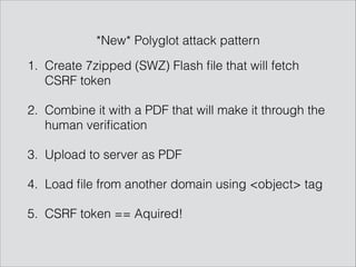 1. Create 7zipped (SWZ) Flash ﬁle that will fetch
CSRF token
2. Combine it with a PDF that will make it through the
human veriﬁcation
3. Upload to server as PDF
4. Load ﬁle from another domain using <object> tag
5. CSRF token == Aquired!
*New* Polyglot attack pattern
 